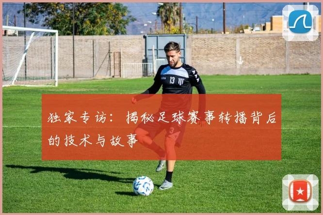 独家专访：揭秘足球赛事转播背后的技术与故事