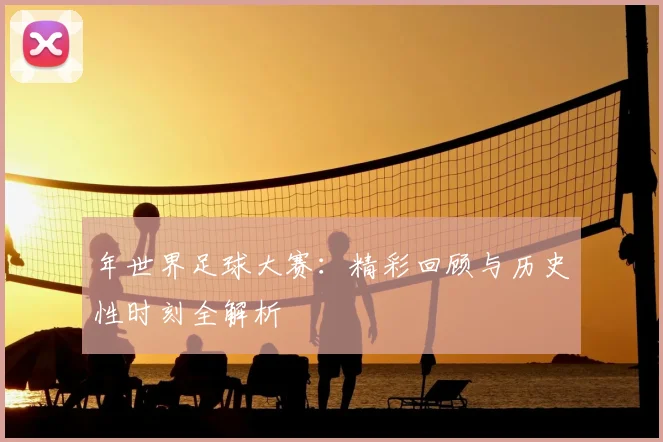 年世界足球大赛:精彩回顾与历史性时刻全解析