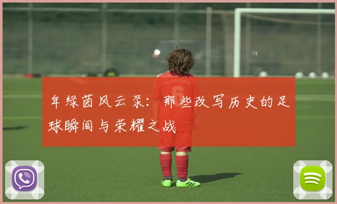 年绿茵风云录：那些改写历史的足球瞬间与荣耀之战