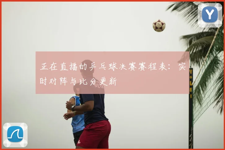 正在直播的乒乓球决赛赛程表:实时对阵与比分更新