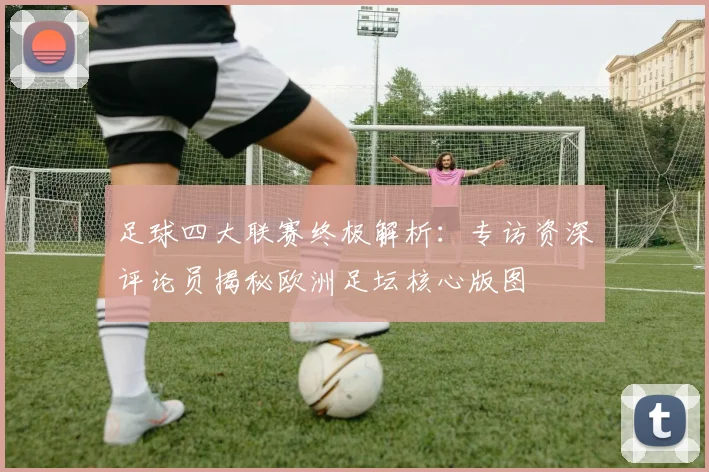 足球四大联赛终极解析:专访资深评论员揭秘欧洲足坛核心版图