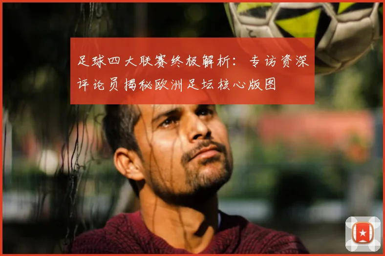 足球四大联赛终极解析：专访资深评论员揭秘欧洲足坛核心版图