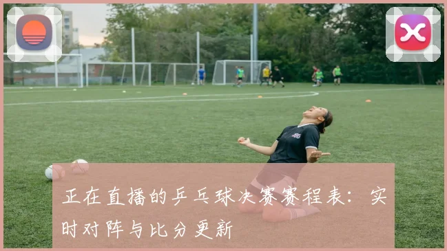 正在直播的乒乓球决赛赛程表:实时对阵与比分更新