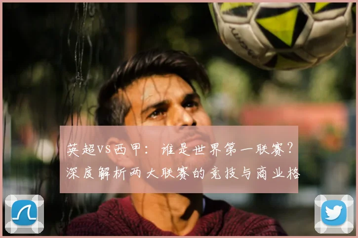英超vs西甲：谁是世界第一联赛？深度解析两大联赛的竞技与商业格局